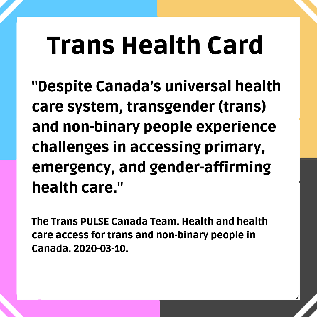 Trans Health Card: "Despite Canada's universal health care system, transgender (trans) and non-binary people experience challenges in accessing primary, emergency, and gender-affirming health care." From The Trans PULSE Canada Team. Health and health care access for trans and non-binary people in Canada. 2020-03-10.