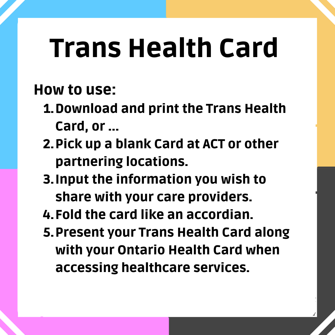 Trans Health Card: How to use: 1. Download and print the Trans Health Card, or ... 2. Pick up a blank Card at ACT or other partnering locations. 3. Input the information you wish to share with your care providers. 4. Fold the card like an accordion. 5. Present your Trans Health Card along with your Ontario Health Card when accessing healthcare services.