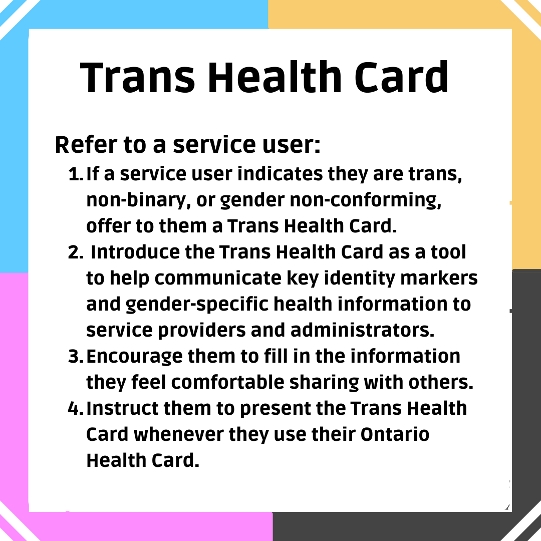 Trans Health Card: Refer to a service user: 1. If a service user indicates they are trans, non-binary, or gender non-conforming, offer to them a Trans Health Card. 2. Introduce the Trans Health Card as a tool to help communicate key identity markers and gender-specific health information to service providers and administrators. 3. Encourage them to fill in the information they feel comfortable sharing with others. 4. Instruct them to present the Trans Health Card whenever they use their Ontario Health Card.