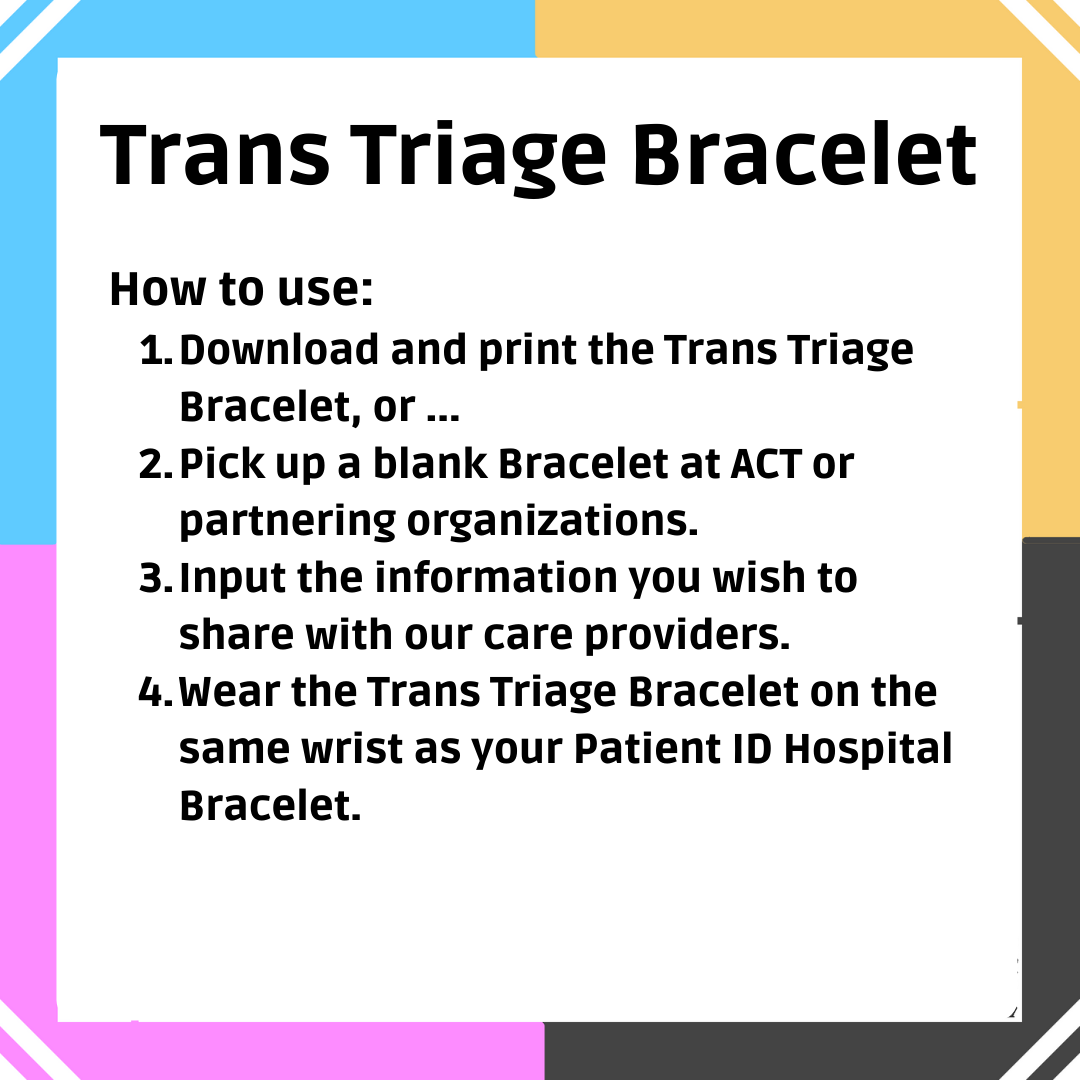 Text: Trans Triage Bracelet. How to use: 1. Download and print the Trans Health Card, or ... 2. Pick up a blank Card at ACT or other partnering locations. 3. Input the information you wish to share with your care providers. 4. Fold the card like an accordion. 5. Present your Trans Health Card along with your Ontario Health Card when accessing healthcare services.